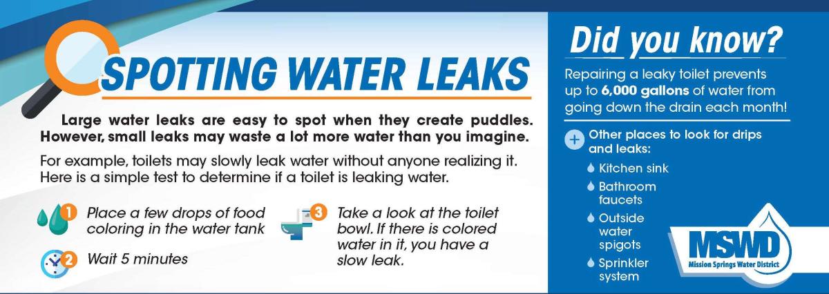 Spotting Water Leaks: Place a few drops of food coloring in the toilet water tank, wait 5 minutes, if there is colored water in the toilet bowl, you have a slow leak. Also look for leaks and drips in kitchen/bathroom faucets, outdoor spigots and sprinkler system.